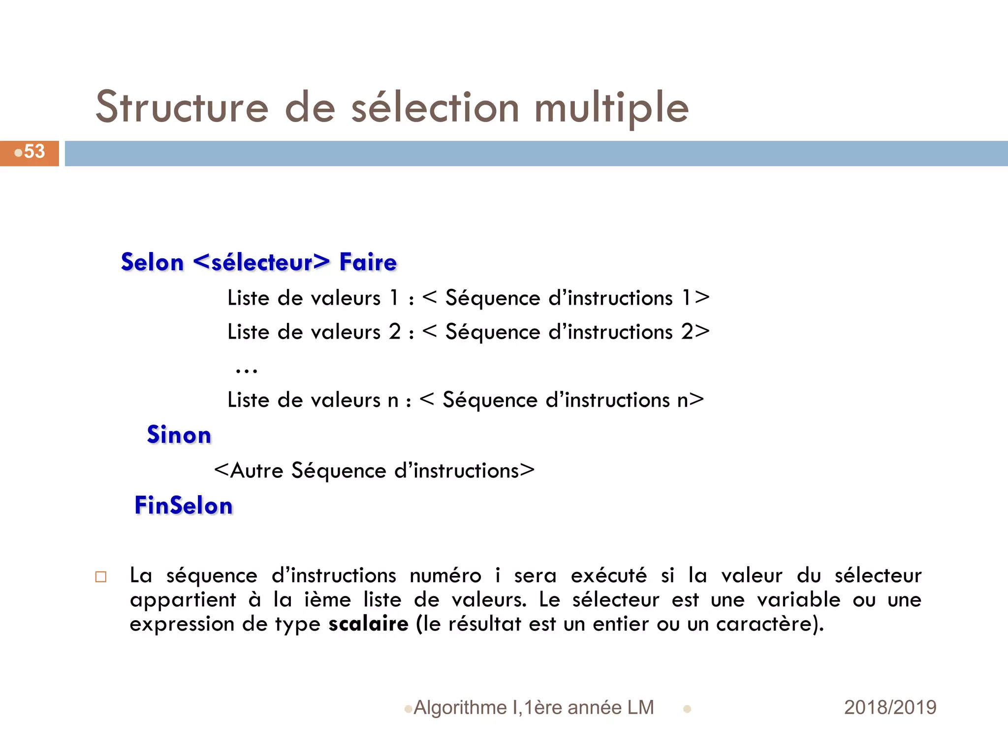 Structure de sélection multiple
Selon <sélecteur> Faire
Liste de valeurs 1 : < Séquence d’instructions 1>
Liste de valeurs 2 : < Séquence d’instructions 2>
…
Liste de valeurs n : < Séquence d’instructions n>
Sinon
<Autre Séquence d’instructions>
FinSelon
 La séquence d’instructions numéro i sera exécuté si la valeur du sélecteur
appartient à la ième liste de valeurs. Le sélecteur est une variable ou une
expression de type scalaire (le résultat est un entier ou un caractère).
 2018/2019Algorithme I,1ère année LM
53
 