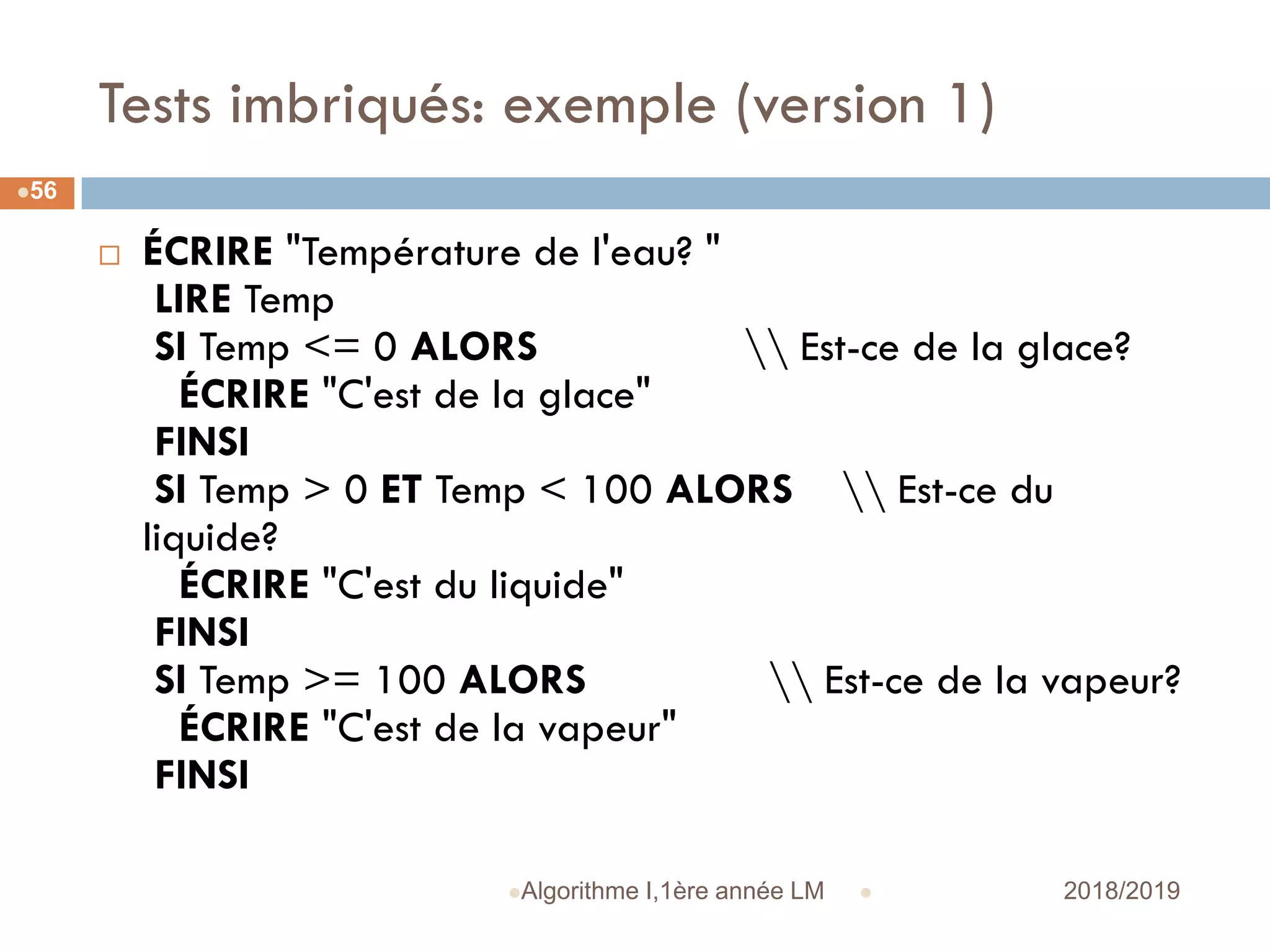 Tests imbriqués: exemple (version 1)
 2018/2019Algorithme I,1ère année LM
56
 ÉCRIRE "Température de l'eau? "
LIRE Temp
SI Temp <= 0 ALORS  Est-ce de la glace?
ÉCRIRE "C'est de la glace"
FINSI
SI Temp > 0 ET Temp < 100 ALORS  Est-ce du
liquide?
ÉCRIRE "C'est du liquide"
FINSI
SI Temp >= 100 ALORS  Est-ce de la vapeur?
ÉCRIRE "C'est de la vapeur"
FINSI
 