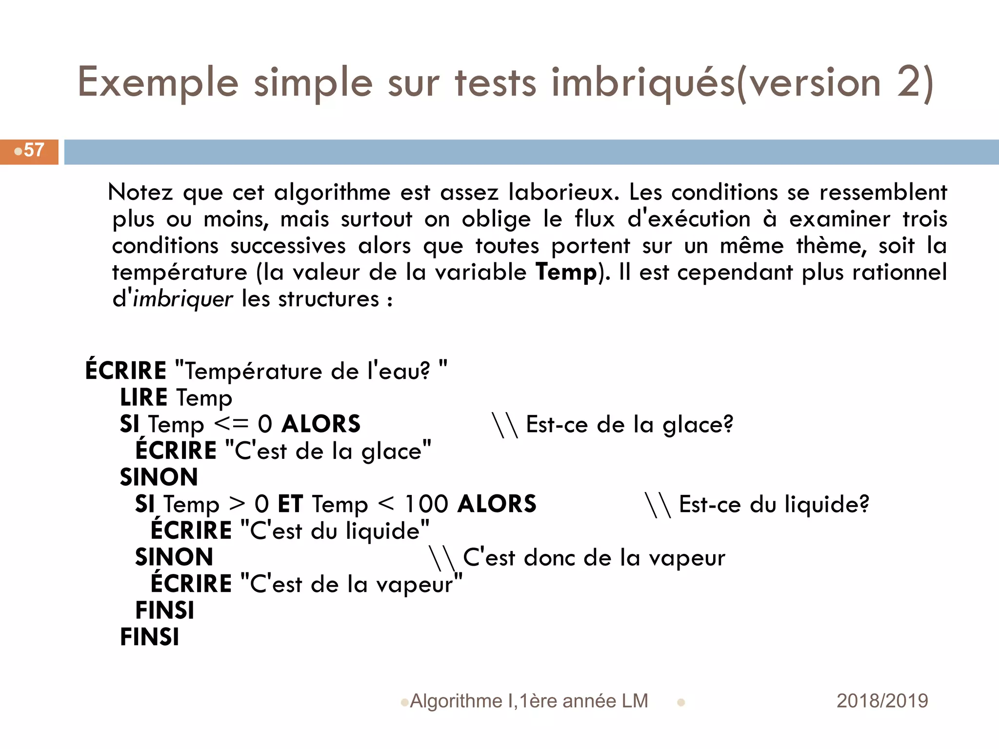 Exemple simple sur tests imbriqués(version 2)
 2018/2019Algorithme I,1ère année LM
57
Notez que cet algorithme est assez laborieux. Les conditions se ressemblent
plus ou moins, mais surtout on oblige le flux d'exécution à examiner trois
conditions successives alors que toutes portent sur un même thème, soit la
température (la valeur de la variable Temp). Il est cependant plus rationnel
d'imbriquer les structures :
ÉCRIRE "Température de l'eau? "
LIRE Temp
SI Temp <= 0 ALORS  Est-ce de la glace?
ÉCRIRE "C'est de la glace"
SINON
SI Temp > 0 ET Temp < 100 ALORS  Est-ce du liquide?
ÉCRIRE "C'est du liquide"
SINON  C'est donc de la vapeur
ÉCRIRE "C'est de la vapeur"
FINSI
FINSI
 