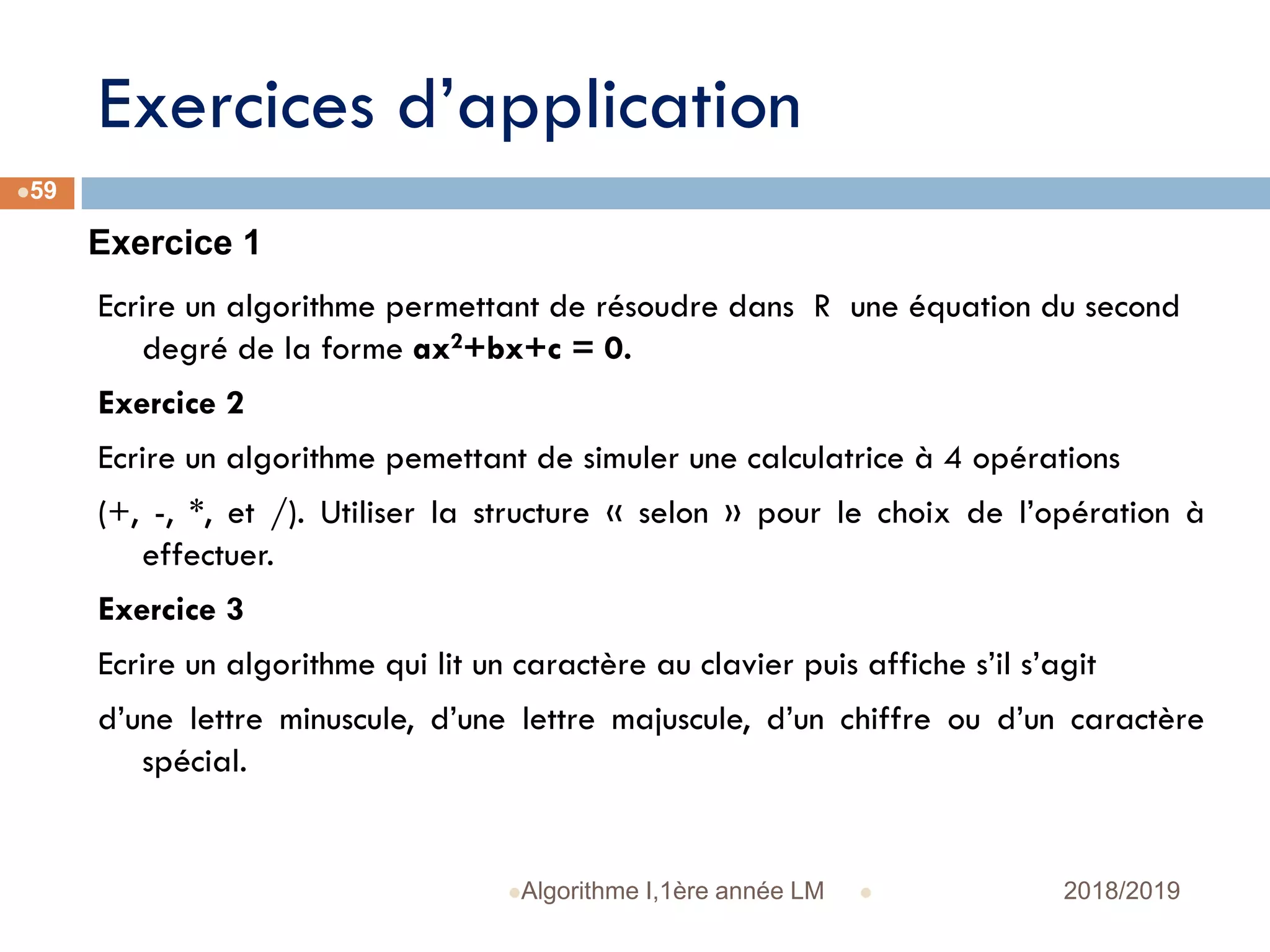 Exercices d’application
 2018/2019Algorithme I,1ère année LM
59
Ecrire un algorithme permettant de résoudre dans R une équation du second
degré de la forme ax2+bx+c = 0.
Exercice 2
Ecrire un algorithme pemettant de simuler une calculatrice à 4 opérations
(+, -, *, et /). Utiliser la structure « selon » pour le choix de l’opération à
effectuer.
Exercice 3
Ecrire un algorithme qui lit un caractère au clavier puis affiche s’il s’agit
d’une lettre minuscule, d’une lettre majuscule, d’un chiffre ou d’un caractère
spécial.
Exercice 1
 