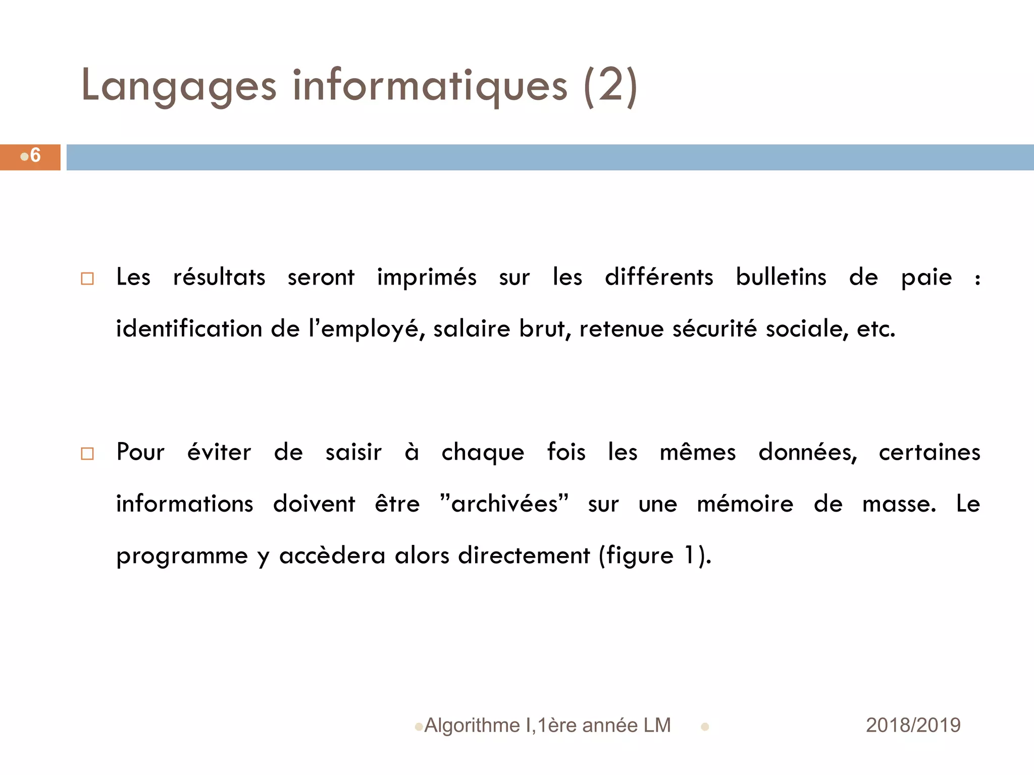 Langages informatiques (2)
 2018/2019Algorithme I,1ère année LM
6
 Les résultats seront imprimés sur les différents bulletins de paie :
identification de l’employé, salaire brut, retenue sécurité sociale, etc.
 Pour éviter de saisir à chaque fois les mêmes données, certaines
informations doivent être ”archivées” sur une mémoire de masse. Le
programme y accèdera alors directement (figure 1).
 