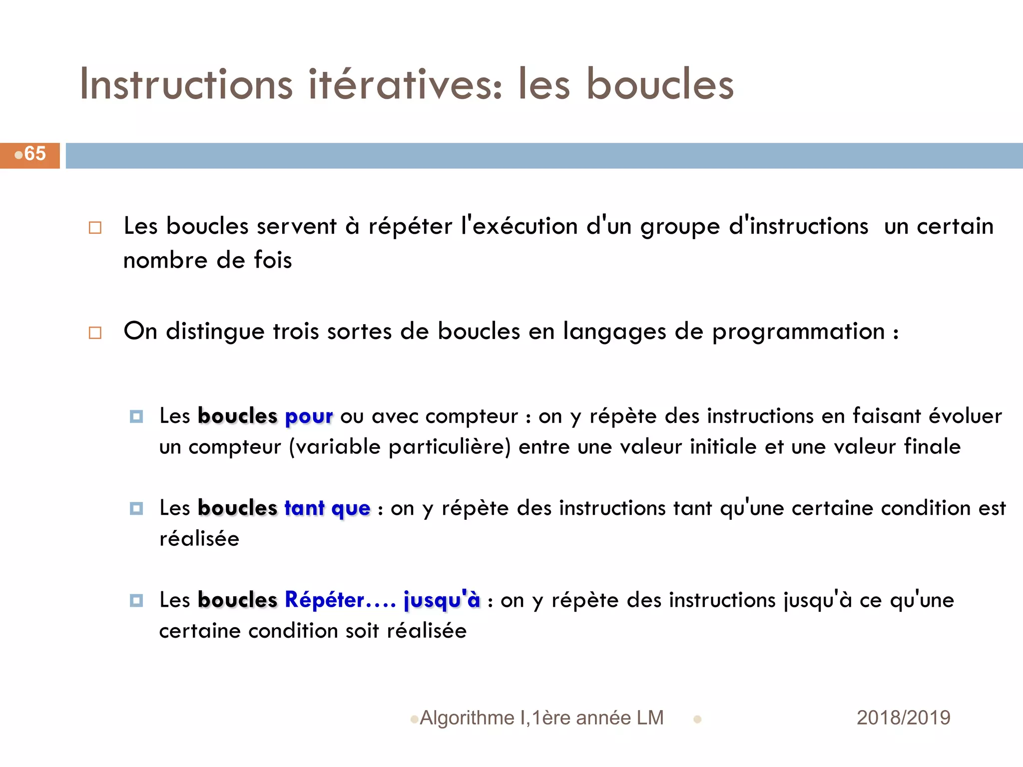Instructions itératives: les boucles
 2018/2019Algorithme I,1ère année LM
65
 Les boucles servent à répéter l'exécution d'un groupe d'instructions un certain
nombre de fois
 On distingue trois sortes de boucles en langages de programmation :
 Les boucles pour ou avec compteur : on y répète des instructions en faisant évoluer
un compteur (variable particulière) entre une valeur initiale et une valeur finale
 Les boucles tant que : on y répète des instructions tant qu'une certaine condition est
réalisée
 Les boucles Répéter…. jusqu'à : on y répète des instructions jusqu'à ce qu'une
certaine condition soit réalisée
 