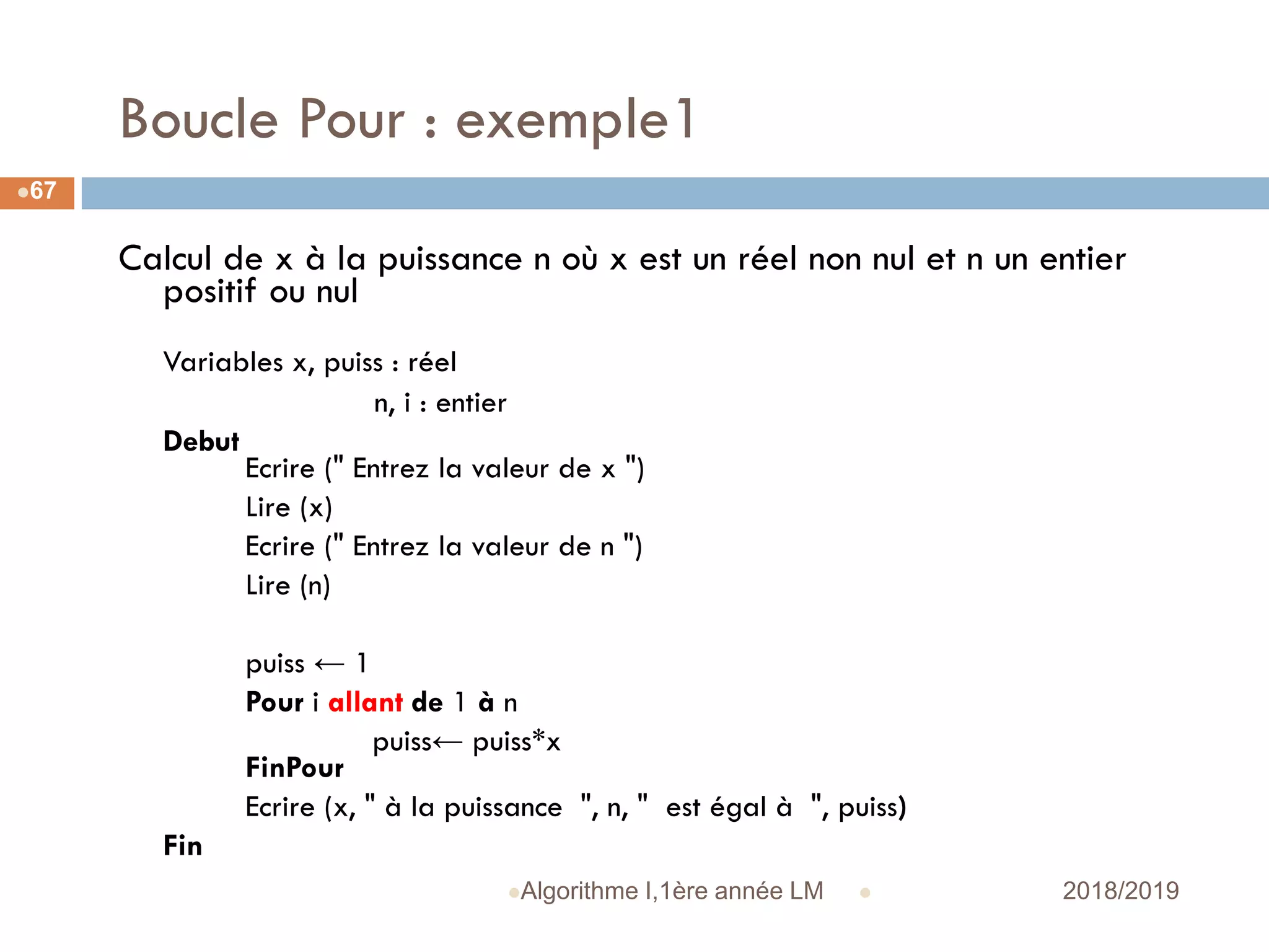 Boucle Pour : exemple1
 2018/2019Algorithme I,1ère année LM
67
Calcul de x à la puissance n où x est un réel non nul et n un entier
positif ou nul
Variables x, puiss : réel
n, i : entier
Debut
Ecrire (" Entrez la valeur de x ")
Lire (x)
Ecrire (" Entrez la valeur de n ")
Lire (n)
puiss ← 1
Pour i allant de 1 à n
puiss← puiss*x
FinPour
Ecrire (x, " à la puissance ", n, " est égal à ", puiss)
Fin
 