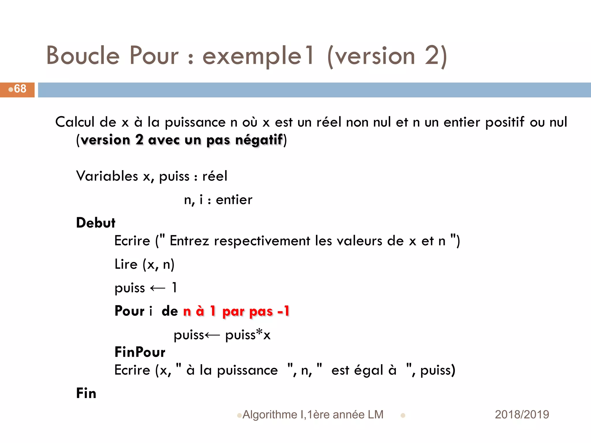 Boucle Pour : exemple1 (version 2)
 2018/2019Algorithme I,1ère année LM
68
Calcul de x à la puissance n où x est un réel non nul et n un entier positif ou nul
(version 2 avec un pas négatif)
Variables x, puiss : réel
n, i : entier
Debut
Ecrire (" Entrez respectivement les valeurs de x et n ")
Lire (x, n)
puiss ← 1
Pour i de n à 1 par pas -1
puiss← puiss*x
FinPour
Ecrire (x, " à la puissance ", n, " est égal à ", puiss)
Fin
 