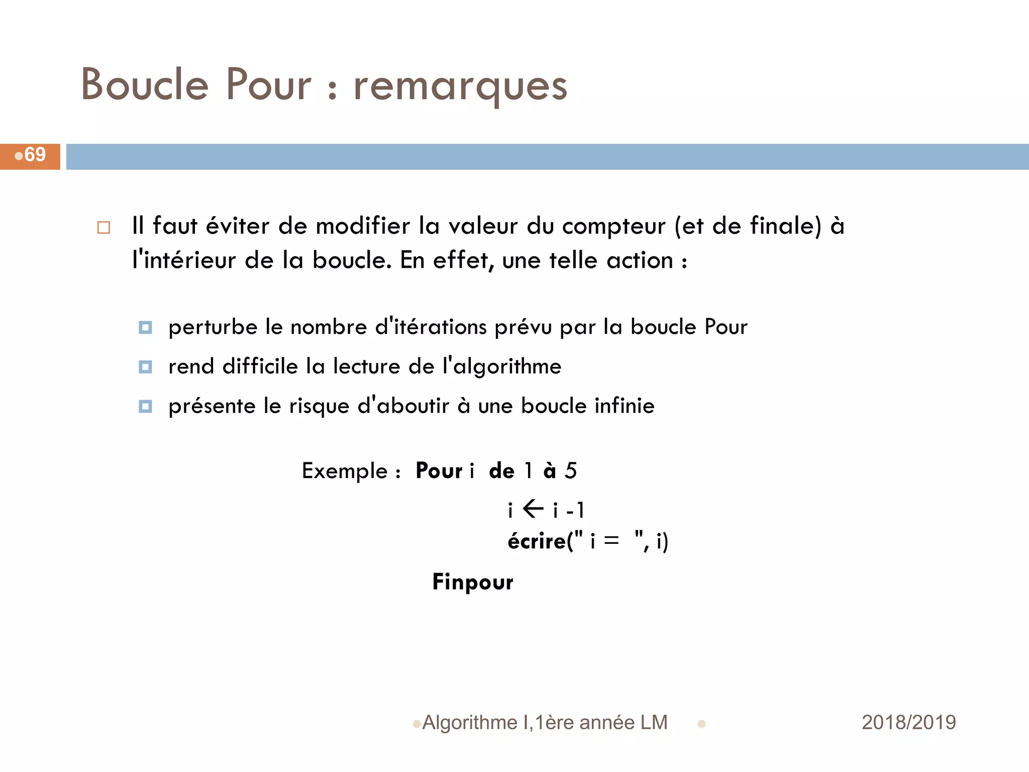 Boucle Pour : remarques
 2018/2019Algorithme I,1ère année LM
69
 Il faut éviter de modifier la valeur du compteur (et de finale) à
l'intérieur de la boucle. En effet, une telle action :
 perturbe le nombre d'itérations prévu par la boucle Pour
 rend difficile la lecture de l'algorithme
 présente le risque d'aboutir à une boucle infinie
Exemple : Pour i de 1 à 5
i  i -1
écrire(" i = ", i)
Finpour
 