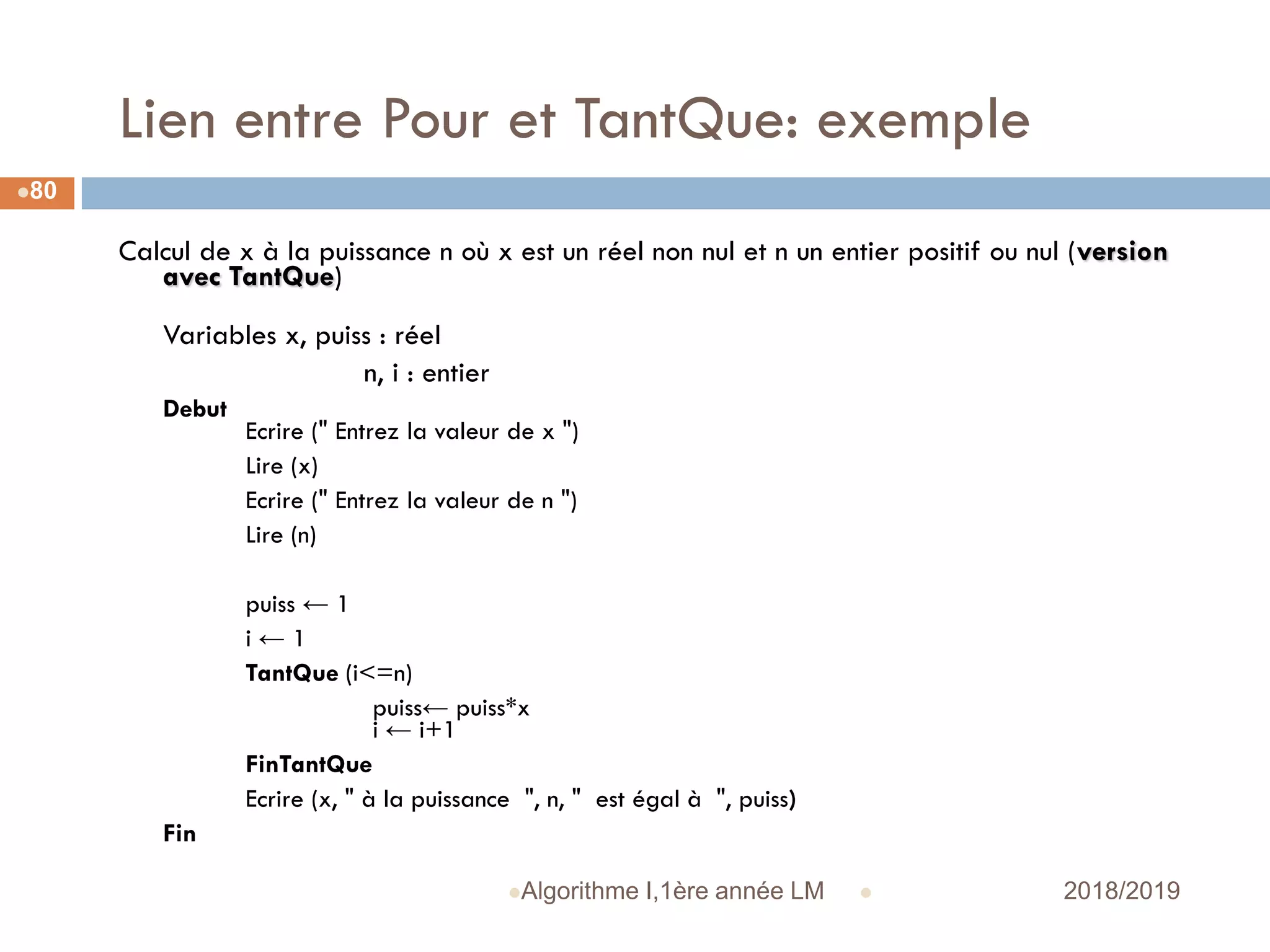 Lien entre Pour et TantQue: exemple
 2018/2019Algorithme I,1ère année LM
80
Calcul de x à la puissance n où x est un réel non nul et n un entier positif ou nul (version
avec TantQue)
Variables x, puiss : réel
n, i : entier
Debut
Ecrire (" Entrez la valeur de x ")
Lire (x)
Ecrire (" Entrez la valeur de n ")
Lire (n)
puiss ← 1
i ← 1
TantQue (i<=n)
puiss← puiss*x
i ← i+1
FinTantQue
Ecrire (x, " à la puissance ", n, " est égal à ", puiss)
Fin
 