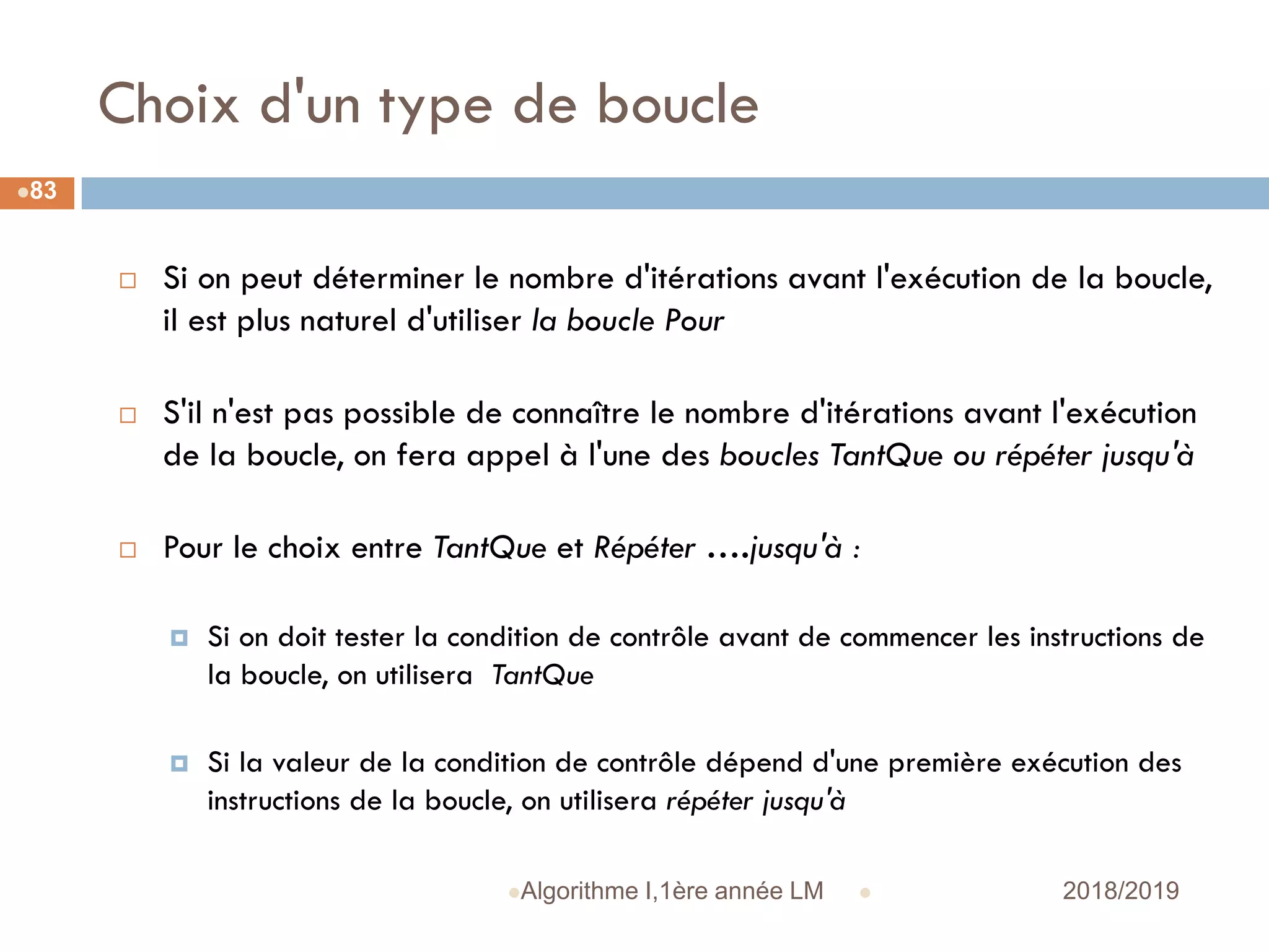Choix d'un type de boucle
 2018/2019Algorithme I,1ère année LM
83
 Si on peut déterminer le nombre d'itérations avant l'exécution de la boucle,
il est plus naturel d'utiliser la boucle Pour
 S'il n'est pas possible de connaître le nombre d'itérations avant l'exécution
de la boucle, on fera appel à l'une des boucles TantQue ou répéter jusqu'à
 Pour le choix entre TantQue et Répéter ….jusqu'à :
 Si on doit tester la condition de contrôle avant de commencer les instructions de
la boucle, on utilisera TantQue
 Si la valeur de la condition de contrôle dépend d'une première exécution des
instructions de la boucle, on utilisera répéter jusqu'à
 