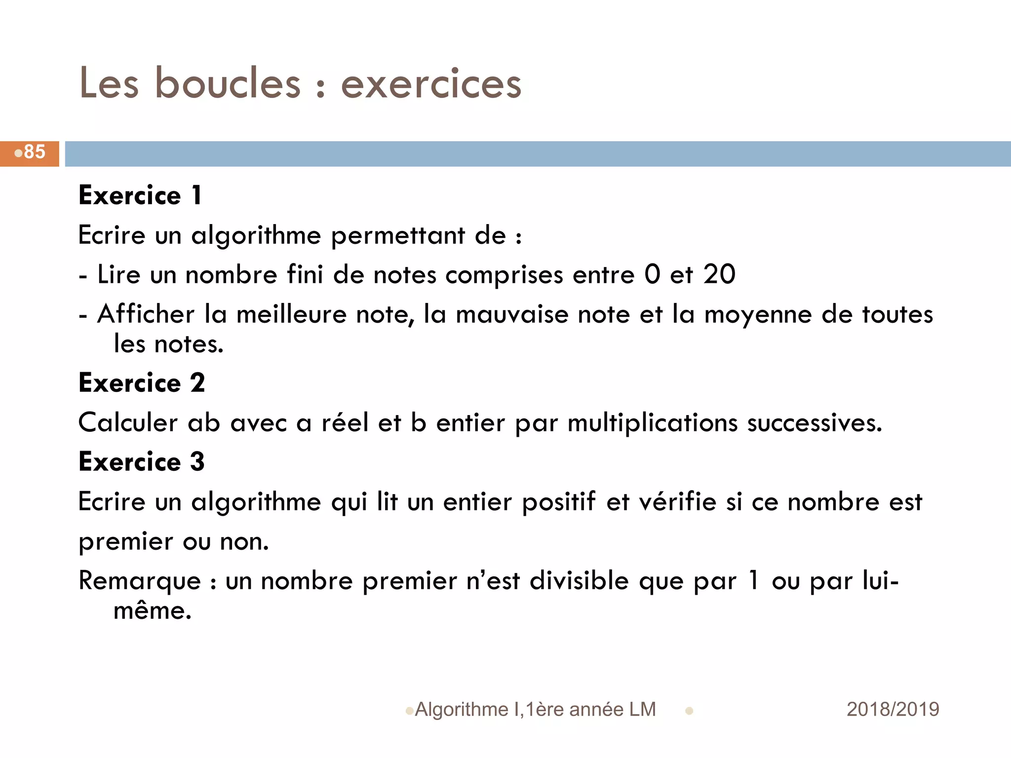 Les boucles : exercices
 2018/2019Algorithme I,1ère année LM
85
Exercice 1
Ecrire un algorithme permettant de :
- Lire un nombre fini de notes comprises entre 0 et 20
- Afficher la meilleure note, la mauvaise note et la moyenne de toutes
les notes.
Exercice 2
Calculer ab avec a réel et b entier par multiplications successives.
Exercice 3
Ecrire un algorithme qui lit un entier positif et vérifie si ce nombre est
premier ou non.
Remarque : un nombre premier n’est divisible que par 1 ou par lui-
même.
 