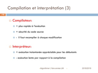 Compilation et interprétation (3)
 2018/2019Algorithme I,1ère année LM
10
 Compilateur:
 + plus rapide à l’exécution
 + sécurité du code source
 - il faut recompiler à chaque modification
 Interpréteur:
 + exécution instantanée appréciable pour les débutants
 - exécution lente par rapport à la compilation
 