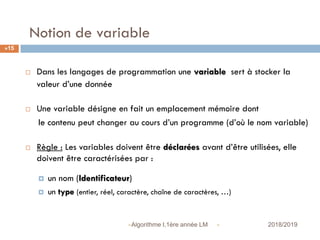 Notion de variable
 2018/2019Algorithme I,1ère année LM
15
 Dans les langages de programmation une variable sert à stocker la
valeur d’une donnée
 Une variable désigne en fait un emplacement mémoire dont
le contenu peut changer au cours d’un programme (d’où le nom variable)
 Règle : Les variables doivent être déclarées avant d’être utilisées, elle
doivent être caractérisées par :
 un nom (Identificateur)
 un type (entier, réel, caractère, chaîne de caractères, …)
 