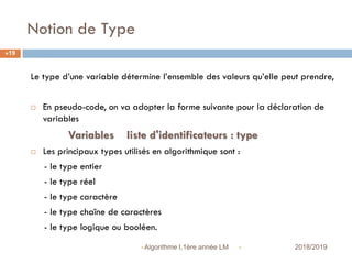 Notion de Type
 2018/2019Algorithme I,1ère année LM
19
Le type d’une variable détermine l’ensemble des valeurs qu’elle peut prendre,
 En pseudo-code, on va adopter la forme suivante pour la déclaration de
variables
Variables liste d'identificateurs : type
 Les principaux types utilisés en algorithmique sont :
- le type entier
- le type réel
- le type caractère
- le type chaîne de caractères
- le type logique ou booléen.
 