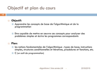 Objectif et plan du cours
 2018/2019Algorithme I,1ère année LM
2
 Objectif:
 Apprendre les concepts de base de l'algorithmique et de la
programmation
 Etre capable de mettre en oeuvre ces concepts pour analyser des
problèmes simples et écrire les programmes correspondants
 Plan:
 les notions fondamentales de l’algorithmique : types de base, instructions
simples, structures conditionnelles et itératives, procédures et fonctions, etc.
 C (un outil de programmation)
 