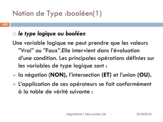 Notion de Type :booléen(1)
 2018/2019Algorithme I,1ère année LM
24
 le type logique ou booléen
Une variable logique ne peut prendre que les valeurs
”Vrai” ou ”Faux”.Elle intervient dans l’évaluation
d’une condition. Les principales opérations définies sur
les variables de type logique sont :
 la négation (NON), l’intersection (ET) et l’union (OU).
 L’application de ces opérateurs se fait conformément
à la table de vérité suivante :
 