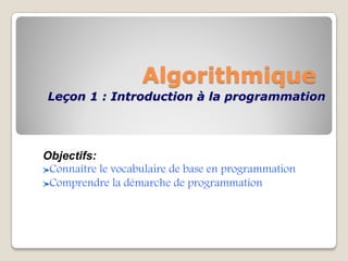Algorithmique
Leçon 1 : Introduction à la programmation
Objectifs:
Connaître le vocabulaire de base en programmation
Comprendre la démarche de programmation
 