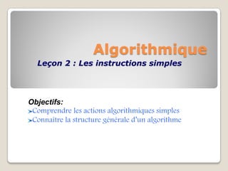 Algorithmique
Leçon 2 : Les instructions simples
Objectifs:
Comprendre les actions algorithmiques simples
Connaître la structure générale d’un algorithme
 