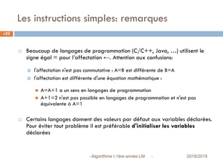 Les instructions simples: remarques
 2018/2019Algorithme I,1ère année LM
33
 Beaucoup de langages de programmation (C/C++, Java, …) utilisent le
signe égal = pour l’affectation ←. Attention aux confusions:
 l'affectation n'est pas commutative : A=B est différente de B=A
 l'affectation est différente d'une équation mathématique :
 A=A+1 a un sens en langages de programmation
 A+1=2 n'est pas possible en langages de programmation et n'est pas
équivalente à A=1
 Certains langages donnent des valeurs par défaut aux variables déclarées.
Pour éviter tout problème il est préférable d'initialiser les variables
déclarées
 