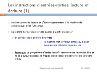 Les instructions d'entrées-sorties: lecture et
écriture (1)
 2018/2019Algorithme I,1ère année LM
36
 Les instructions de lecture et d'écriture permettent à la machine de
communiquer avec l'utilisateur
 La lecture permet d'entrer des donnés à partir du clavier
 En pseudo-code, on note: lire (var)
la machine met la valeur entrée au clavier
dans la zone mémoire nommée var
 Remarque: Le programme s'arrête lorsqu'il rencontre une instruction Lire et
ne se poursuit qu'après la frappe d’une valeur au clavier et de la touche
Entrée
 