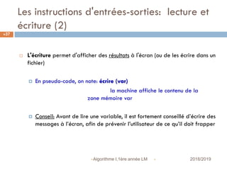 Les instructions d'entrées-sorties: lecture et
écriture (2)
 2018/2019Algorithme I,1ère année LM
37
 L'écriture permet d'afficher des résultats à l'écran (ou de les écrire dans un
fichier)
 En pseudo-code, on note: écrire (var)
la machine affiche le contenu de la
zone mémoire var
 Conseil: Avant de lire une variable, il est fortement conseillé d’écrire des
messages à l’écran, afin de prévenir l’utilisateur de ce qu’il doit frapper
 