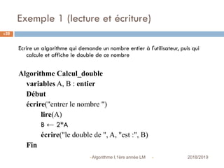 Exemple 1 (lecture et écriture)
 2018/2019Algorithme I,1ère année LM
39
Ecrire un algorithme qui demande un nombre entier à l'utilisateur, puis qui
calcule et affiche le double de ce nombre
Algorithme Calcul_double
variables A, B : entier
Début
écrire("entrer le nombre ")
lire(A)
B ← 2*A
écrire("le double de ", A, "est :", B)
Fin
 