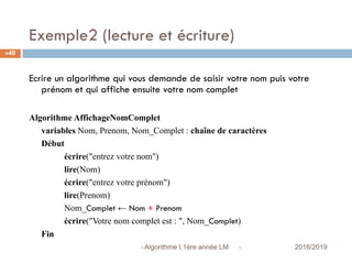 Exemple2 (lecture et écriture)
 2018/2019Algorithme I,1ère année LM
40
Ecrire un algorithme qui vous demande de saisir votre nom puis votre
prénom et qui affiche ensuite votre nom complet
Algorithme AffichageNomComplet
variables Nom, Prenom, Nom_Complet : chaîne de caractères
Début
écrire("entrez votre nom")
lire(Nom)
écrire("entrez votre prénom")
lire(Prenom)
Nom_Complet ← Nom + Prenom
écrire("Votre nom complet est : ", Nom_Complet)
Fin
 