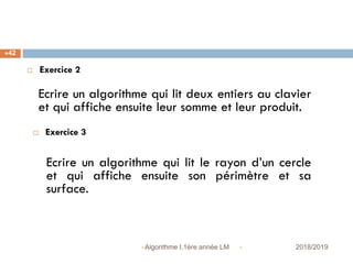  2018/2019Algorithme I,1ère année LM
42
 Exercice 2
Ecrire un algorithme qui lit deux entiers au clavier
et qui affiche ensuite leur somme et leur produit.
 Exercice 3
Ecrire un algorithme qui lit le rayon d’un cercle
et qui affiche ensuite son périmètre et sa
surface.
 