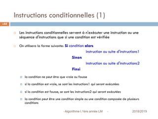 Instructions conditionnelles (1)
 2018/2019Algorithme I,1ère année LM
44
 Les instructions conditionnelles servent à n'exécuter une instruction ou une
séquence d'instructions que si une condition est vérifiée
 On utilisera la forme suivante: Si condition alors
instruction ou suite d'instructions1
Sinon
instruction ou suite d'instructions2
Finsi
 la condition ne peut être que vraie ou fausse
 si la condition est vraie, se sont les instructions1 qui seront exécutées
 si la condition est fausse, se sont les instructions2 qui seront exécutées
 la condition peut être une condition simple ou une condition composée de plusieurs
conditions
 