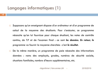 Langages informatiques (1)
 2018/2019Algorithme I,1ère année LM
5
 Supposons qu’un enseignant dispose d’un ordinateur et d’un programme de
calcul de la moyenne des étudiants. Pour s’exécuter, ce programme
nécessite qu’on lui fournisse pour chaque étudiant, les notes de contrôle
continu, de T.P et de l’examen final : ce sont les données. En retour, le
programme va fournir la moyenne cherchée : c’est le résultat.
 De la même manière, un programme de paie nécessite des informations
données : noms des employés, grades, numéros de sécurité sociale,
situations familiales, nombre d’heure supplémentaires, etc.
 