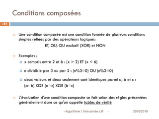 Conditions composées
 2018/2019Algorithme I,1ère année LM
51
 Une condition composée est une condition formée de plusieurs conditions
simples reliées par des opérateurs logiques:
ET, OU, OU exclusif (XOR) et NON
 Exemples :
 x compris entre 2 et 6 : (x > 2) ET (x < 6)
 n divisible par 3 ou par 2 : (n%3=0) OU (n%2=0)
 deux valeurs et deux seulement sont identiques parmi a, b et c :
(a=b) XOR (a=c) XOR (b=c)
 L'évaluation d'une condition composée se fait selon des règles présentées
généralement dans ce qu'on appelle tables de vérité
 
