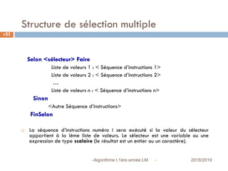 Structure de sélection multiple
Selon <sélecteur> Faire
Liste de valeurs 1 : < Séquence d’instructions 1>
Liste de valeurs 2 : < Séquence d’instructions 2>
…
Liste de valeurs n : < Séquence d’instructions n>
Sinon
<Autre Séquence d’instructions>
FinSelon
 La séquence d’instructions numéro i sera exécuté si la valeur du sélecteur
appartient à la ième liste de valeurs. Le sélecteur est une variable ou une
expression de type scalaire (le résultat est un entier ou un caractère).
 2018/2019Algorithme I,1ère année LM
53
 