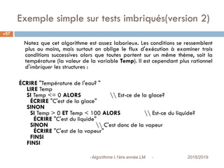 Exemple simple sur tests imbriqués(version 2)
 2018/2019Algorithme I,1ère année LM
57
Notez que cet algorithme est assez laborieux. Les conditions se ressemblent
plus ou moins, mais surtout on oblige le flux d'exécution à examiner trois
conditions successives alors que toutes portent sur un même thème, soit la
température (la valeur de la variable Temp). Il est cependant plus rationnel
d'imbriquer les structures :
ÉCRIRE "Température de l'eau? "
LIRE Temp
SI Temp <= 0 ALORS  Est-ce de la glace?
ÉCRIRE "C'est de la glace"
SINON
SI Temp > 0 ET Temp < 100 ALORS  Est-ce du liquide?
ÉCRIRE "C'est du liquide"
SINON  C'est donc de la vapeur
ÉCRIRE "C'est de la vapeur"
FINSI
FINSI
 