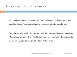 Langages informatiques (2)
 2018/2019Algorithme I,1ère année LM
6
 Les résultats seront imprimés sur les différents bulletins de paie :
identification de l’employé, salaire brut, retenue sécurité sociale, etc.
 Pour éviter de saisir à chaque fois les mêmes données, certaines
informations doivent être ”archivées” sur une mémoire de masse. Le
programme y accèdera alors directement (figure 1).
 