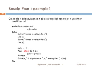 Boucle Pour : exemple1
 2018/2019Algorithme I,1ère année LM
67
Calcul de x à la puissance n où x est un réel non nul et n un entier
positif ou nul
Variables x, puiss : réel
n, i : entier
Debut
Ecrire (" Entrez la valeur de x ")
Lire (x)
Ecrire (" Entrez la valeur de n ")
Lire (n)
puiss ← 1
Pour i allant de 1 à n
puiss← puiss*x
FinPour
Ecrire (x, " à la puissance ", n, " est égal à ", puiss)
Fin
 