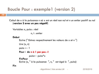 Boucle Pour : exemple1 (version 2)
 2018/2019Algorithme I,1ère année LM
68
Calcul de x à la puissance n où x est un réel non nul et n un entier positif ou nul
(version 2 avec un pas négatif)
Variables x, puiss : réel
n, i : entier
Debut
Ecrire (" Entrez respectivement les valeurs de x et n ")
Lire (x, n)
puiss ← 1
Pour i de n à 1 par pas -1
puiss← puiss*x
FinPour
Ecrire (x, " à la puissance ", n, " est égal à ", puiss)
Fin
 