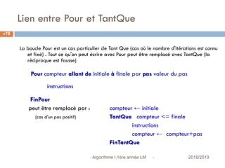 Lien entre Pour et TantQue
 2018/2019Algorithme I,1ère année LM
79
La boucle Pour est un cas particulier de Tant Que (cas où le nombre d'itérations est connu
et fixé) . Tout ce qu'on peut écrire avec Pour peut être remplacé avec TantQue (la
réciproque est fausse)
Pour compteur allant de initiale à finale par pas valeur du pas
instructions
FinPour
peut être remplacé par : compteur ← initiale
(cas d'un pas positif) TantQue compteur <= finale
instructions
compteur ← compteur+pas
FinTantQue
 