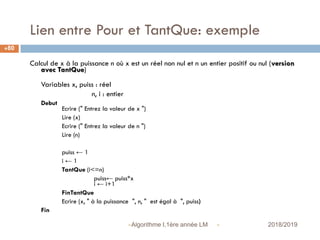 Lien entre Pour et TantQue: exemple
 2018/2019Algorithme I,1ère année LM
80
Calcul de x à la puissance n où x est un réel non nul et n un entier positif ou nul (version
avec TantQue)
Variables x, puiss : réel
n, i : entier
Debut
Ecrire (" Entrez la valeur de x ")
Lire (x)
Ecrire (" Entrez la valeur de n ")
Lire (n)
puiss ← 1
i ← 1
TantQue (i<=n)
puiss← puiss*x
i ← i+1
FinTantQue
Ecrire (x, " à la puissance ", n, " est égal à ", puiss)
Fin
 