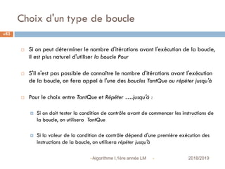 Choix d'un type de boucle
 2018/2019Algorithme I,1ère année LM
83
 Si on peut déterminer le nombre d'itérations avant l'exécution de la boucle,
il est plus naturel d'utiliser la boucle Pour
 S'il n'est pas possible de connaître le nombre d'itérations avant l'exécution
de la boucle, on fera appel à l'une des boucles TantQue ou répéter jusqu'à
 Pour le choix entre TantQue et Répéter ….jusqu'à :
 Si on doit tester la condition de contrôle avant de commencer les instructions de
la boucle, on utilisera TantQue
 Si la valeur de la condition de contrôle dépend d'une première exécution des
instructions de la boucle, on utilisera répéter jusqu'à
 
