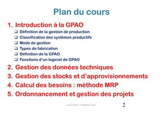 Plan du cours
1. Introduction à la GPAO
      Définition de la gestion de production
      Classification des systèmes productifs
      Mode de gestion
      Types de fabrication
      Définition de la GPAO
      Fonctions d’un logiciel de GPAO

2.   Gestion des données techniques
3.   Gestion des stocks et d’approvisionnements
4.   Calcul des besoins : méthode MRP
5.   Ordonnancement et gestion des projets
                              cours GPAO - O.Belkahla Driss   2
 