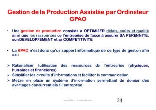 Gestion de la Production Assistée par Ordinateur
                     GPAO
• Une gestion de production consiste à OPTIMISER délais, coûts et qualité
  ainsi que les ressources de l’entreprise de façon à assurer SA PERENNITE,
  son DEVELOPPEMENT et sa COMPETITIVITE

• La GPAO n’est donc qu’un support informatique de ce type de gestion afin
  de :

  Rationaliser l’utilisation des ressources de l’entreprise (physiques,
  humaines et financières)
  Simplifier les circuits d’informations et faciliter la communication
  Mettre en place un système d’information permettant de donner des
  avantages concurrentiels à l’entreprise



                              cours GPAO - O.Belkahla Driss   24
 