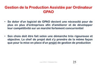 Gestion de la Production Assistée par Ordinateur
                     GPAO

• Se doter d'un logiciel de GPAO devient une nécessité pour de
  plus en plus d'entreprises afin d'améliorer et de développer
  leur compétitivité sur un marché fortement concurrentiel

• Son choix doit être fait selon une démarche très rigoureuse et
  objective. Le chef de projet doit s'y prendre de la même façon
  que pour la mise en place d'un projet de gestion de production




                         cours GPAO - O.Belkahla Driss   25
 