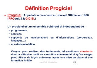 Définition Progiciel
– Progiciel : Appellation reconnue au Journal Officiel en 1980
  (PROduit & loGICIEL)

  Un progiciel est un ensemble cohérent et indépendant de :
    programmes,
    services,
    supports de manipulations     ou   d’informations    (bordereaux,
    langages…)
    une documentation

    Conçus pour réaliser des traitements informatiques standards
    dont la diffusion revêt un caractère commercial et qu’un usager
    peut utiliser de façon autonome après une mise en place et une
    formation limitée
                                                    28
                            cours GPAO - O.Belkahla Driss
 