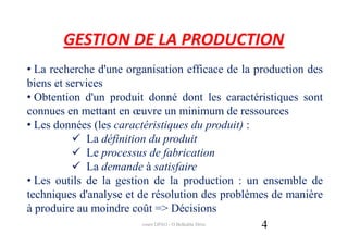 GESTION DE LA PRODUCTION
• La recherche d'une organisation efficace de la production des
biens et services
• Obtention d'un produit donné dont les caractéristiques sont
connues en mettant en œuvre un minimum de ressources
• Les données (les caractéristiques du produit) :
              La définition du produit
              Le processus de fabrication
              La demande à satisfaire
• Les outils de la gestion de la production : un ensemble de
techniques d'analyse et de résolution des problèmes de manière
à produire au moindre coût => Décisions
                          cours GPAO - O.Belkahla Driss 4
 