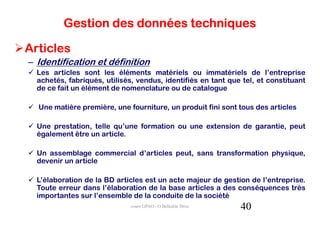 Gestion des données techniques

Articles
– Identification et définition
  Les articles sont les éléments matériels ou immatériels de l’entreprise
  achetés, fabriqués, utilisés, vendus, identifiés en tant que tel, et constituant
  de ce fait un élément de nomenclature ou de catalogue

  Une matière première, une fourniture, un produit fini sont tous des articles

  Une prestation, telle qu’une formation ou une extension de garantie, peut
  également être un article.

  Un assemblage commercial d’articles peut, sans transformation physique,
  devenir un article

  L’élaboration de la BD articles est un acte majeur de gestion de l’entreprise.
  Toute erreur dans l’élaboration de la base articles a des conséquences très
  importantes sur l’ensemble de la conduite de la société
                              cours GPAO - O.Belkahla Driss   40
 