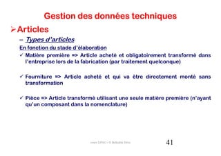 Gestion des données techniques
Articles
– Types d’articles
En fonction du stade d’élaboration
  Matière première => Article acheté et obligatoirement transformé dans
  l’entreprise lors de la fabrication (par traitement quelconque)

  Fourniture => Article acheté et qui va être directement monté sans
  transformation

  Pièce => Article transformé utilisant une seule matière première (n’ayant
  qu’un composant dans la nomenclature)




                           cours GPAO - O.Belkahla Driss   41
 
