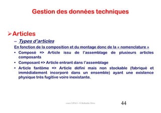 Gestion des données techniques


Articles
– Types d’articles
En fonction de la composition et du montage donc de la « nomenclature »
• Composé => Article issu de l’assemblage de plusieurs articles
  composants
• Composant => Article entrant dans l’assemblage
• Article fantôme => Article défini mais non stockable (fabriqué et
  immédiatement incorporé dans un ensemble) ayant une existence
  physique très fugitive voire inexistante.




                          cours GPAO - O.Belkahla Driss   44
 