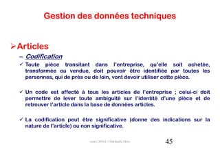 Gestion des données techniques


Articles
– Codification
  Toute pièce transitant dans l’entreprise, qu’elle soit achetée,
  transformée ou vendue, doit pouvoir être identifiée par toutes les
  personnes, qui de près ou de loin, vont devoir utiliser cette pièce.

  Un code est affecté à tous les articles de l’entreprise ; celui-ci doit
  permettre de lever toute ambiguïté sur l’identité d’une pièce et de
  retrouver l’article dans la base de données articles.

  La codification peut être significative (donne des indications sur la
  nature de l’article) ou non significative.

                          cours GPAO - O.Belkahla Driss   45
 