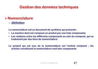 Gestion des données techniques


Nomenclature
– Définition

La nomenclature est un document de synthèse qui présente :
• La manière dont est composé un produit par une liste composants
• Les relations entre les différents composants au sein du composé, qui se
  traduisent par des liens de nomenclature.

Le produit qui est issu de la nomenclature est l’article composé ; les
  articles constituant la nomenclature sont des composants




                           cours GPAO - O.Belkahla Driss   47
 
