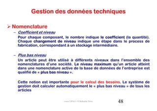 Gestion des données techniques

Nomenclature
– Coefficient et niveau
  Pour chaque composant, le nombre indique le coefficient (la quantité).
  Chaque changement de niveau indique une étape dans le process de
  fabrication, correspondant à un stockage intermédiaire.

– Plus bas niveau
  Un article peut être utilisé à différents niveaux dans l’ensemble des
  nomenclatures d’une société. Le niveau maximum qu’un article atteint
  dans une nomenclature active de la base de données de l’entreprise est
  qualifié de « plus bas niveau ».

  Cette notion est importante pour le calcul des besoins. Le système de
  gestion doit calculer automatiquement le « plus bas niveau » de tous les
  articles

                           cours GPAO - O.Belkahla Driss   48
 