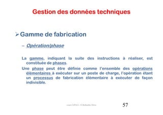 Gestion des données techniques


Gamme de fabrication
– Opération/phase

La gamme, indiquant la suite des instructions à réaliser, est
  constituée de phases.
Une phase peut être définie comme l’ensemble des opérations
  élémentaires à exécuter sur un poste de charge, l’opération étant
  un processus de fabrication élémentaire à exécuter de façon
  indivisible.




                      cours GPAO - O.Belkahla Driss   57
 