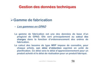 Gestion des données techniques


Gamme de fabrication
– Les gammes en GPAO

La gamme de fabrication est une des données de base d’un
  progiciel de GPAO. Elle sert principalement au calcul des
  charges dans la fonction d’ordonnancement des ordres de
  fabrication.
Le calcul des besoins de type MRP impose de connaître, pour
  chaque article, son délai d’obtention exprimé en unité de
  planification. Ce délai sera le délai d’approvisionnement pour un
  produit acheté et le délai de réalisation pour un produit fabriqué.


                      cours GPAO - O.Belkahla Driss   58
 