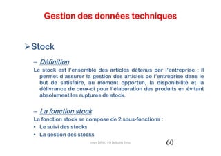 Gestion des données techniques


Stock
– Définition
Le stock est l’ensemble des articles détenus par l’entreprise ; il
  permet d’assurer la gestion des articles de l’entreprise dans le
  but de satisfaire, au moment opportun, la disponibilité et la
  délivrance de ceux-ci pour l’élaboration des produits en évitant
  absolument les ruptures de stock.


– La fonction stock
La fonction stock se compose de 2 sous-fonctions :
• Le suivi des stocks
• La gestion des stocks
                      cours GPAO - O.Belkahla Driss   60
 